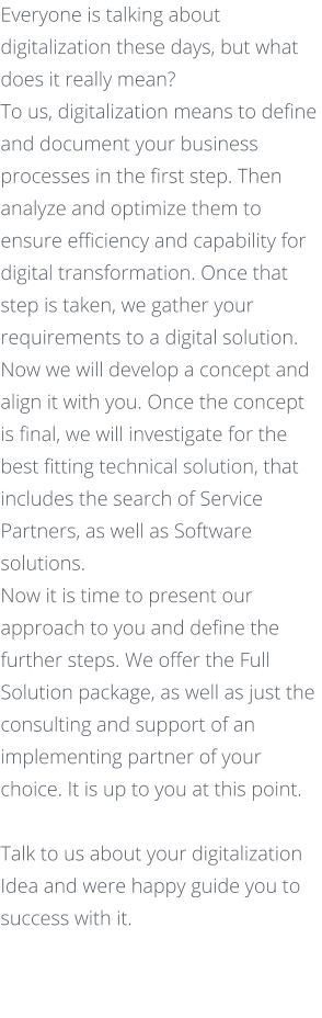 Everyone is talking about digitalization these days, but what does it really mean? To us, digitalization means to define and document your business processes in the first step. Then analyze and optimize them to ensure efficiency and capability for digital transformation. Once that step is taken, we gather your requirements to a digital solution. Now we will develop a concept and align it with you. Once the concept is final, we will investigate for the best fitting technical solution, that includes the search of Service Partners, as well as Software solutions.  Now it is time to present our approach to you and define the further steps. We offer the Full Solution package, as well as just the consulting and support of an implementing partner of your choice. It is up to you at this point.     Talk to us about your digitalization Idea and were happy guide you to success with it.
