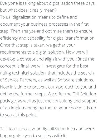 Everyone is talking about digitalization these days, but what does it really mean? To us, digitalization means to define and document your business processes in the first step. Then analyze and optimize them to ensure efficiency and capability for digital transformation. Once that step is taken, we gather your requirements to a digital solution. Now we will develop a concept and align it with you. Once the concept is final, we will investigate for the best fitting technical solution, that includes the search of Service Partners, as well as Software solutions.  Now it is time to present our approach to you and define the further steps. We offer the Full Solution package, as well as just the consulting and support of an implementing partner of your choice. It is up to you at this point.     Talk to us about your digitalization Idea and were happy guide you to success with it.