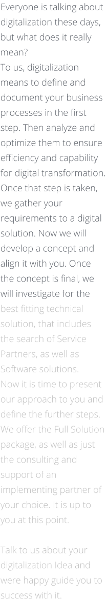 Everyone is talking about digitalization these days, but what does it really mean? To us, digitalization means to define and document your business processes in the first step. Then analyze and optimize them to ensure efficiency and capability for digital transformation. Once that step is taken, we gather your requirements to a digital solution. Now we will develop a concept and align it with you. Once the concept is final, we will investigate for the best fitting technical solution, that includes the search of Service Partners, as well as Software solutions.  Now it is time to present our approach to you and define the further steps. We offer the Full Solution package, as well as just the consulting and support of an implementing partner of your choice. It is up to you at this point.     Talk to us about your digitalization Idea and were happy guide you to success with it.